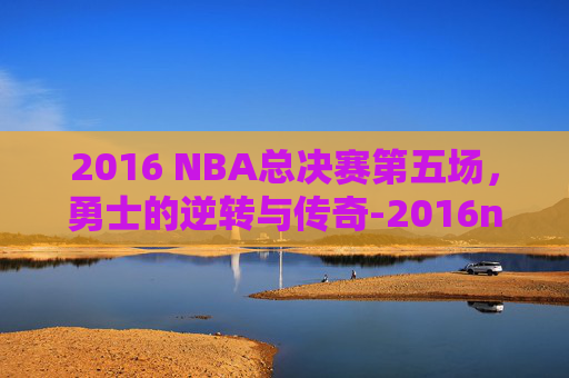 2016 NBA总决赛第五场，勇士的逆转与传奇-2016nba总决赛全部回放第五场