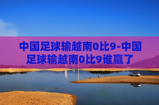 中国足球输越南0比9-中国足球输越南0比9谁赢了