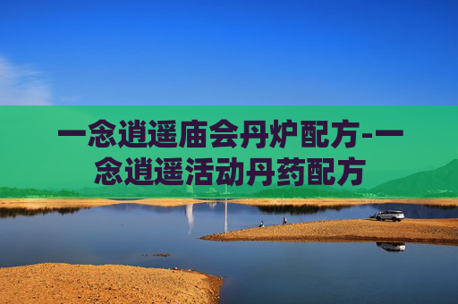 一念逍遥庙会丹炉配方-一念逍遥活动丹药配方