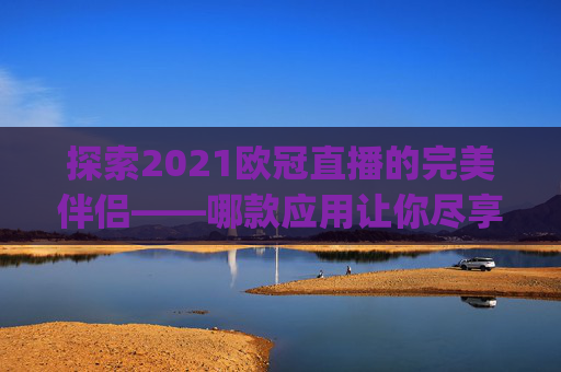 探索2021欧冠直播的完美伴侣——哪款应用让你尽享赛事激情？-哪个app能看欧冠直播