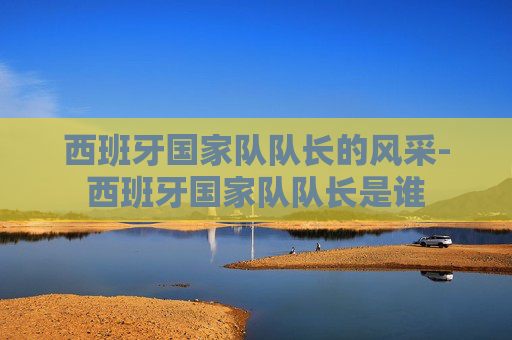 西班牙国家队队长的风采-西班牙国家队队长是谁