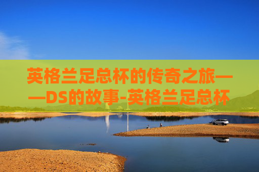 英格兰足总杯的传奇之旅——DS的故事-英格兰足总杯DS赛程