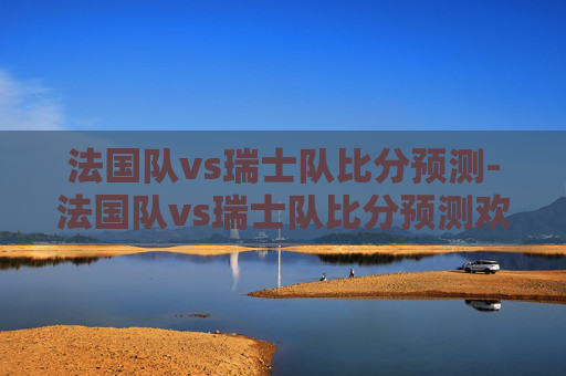 法国队vs瑞士队比分预测-法国队vs瑞士队比分预测欢呼吧