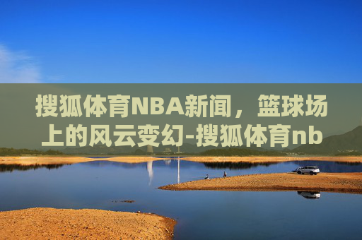 搜狐体育NBA新闻，篮球场上的风云变幻-搜狐体育nba新闻网