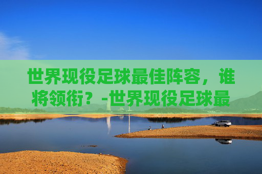 世界现役足球最佳阵容，谁将领衔？-世界现役足球最佳阵容排名