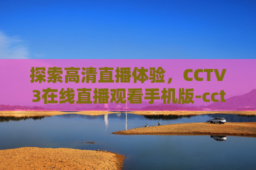 探索高清直播体验，CCTV3在线直播观看手机版-cctv3在线直播观看高清手机版下载