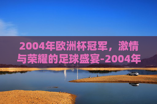 2004年欧洲杯冠军，激情与荣耀的足球盛宴-2004年欧洲杯冠军是哪个国家