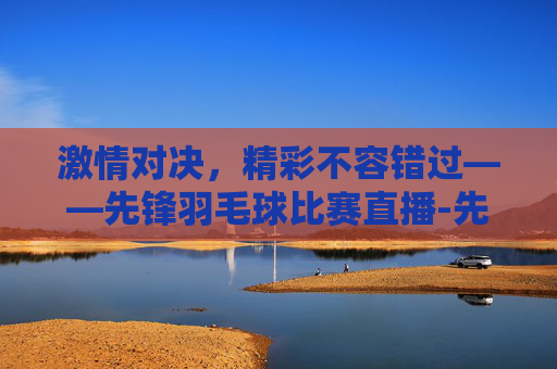 激情对决，精彩不容错过——先锋羽毛球比赛直播-先锋羽毛球比赛直播在哪看