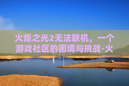 火炬之光2无法联机，一个游戏社区的困境与挑战-火炬之光2无法联机怎么回事