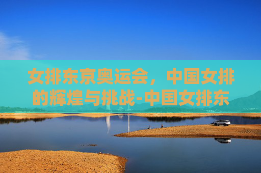 女排东京奥运会，中国女排的辉煌与挑战-中国女排东京奥运会