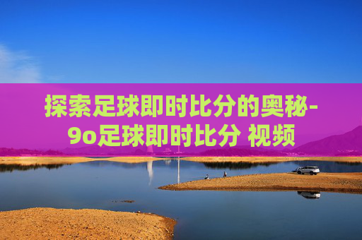 探索足球即时比分的奥秘-9o足球即时比分 视频