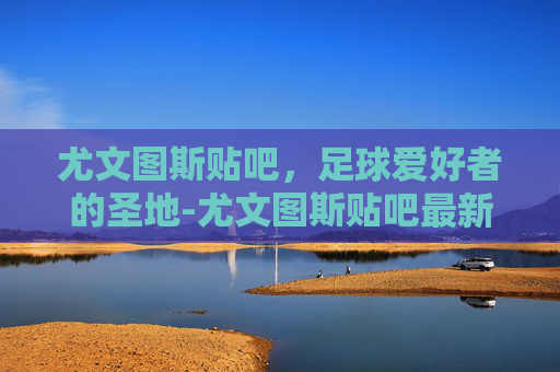 尤文图斯贴吧，足球爱好者的圣地-尤文图斯贴吧最新消息