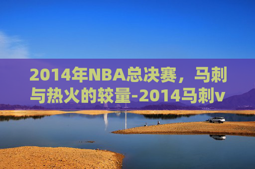 2014年NBA总决赛，马刺与热火的较量-2014马刺vs热火总决赛全部录像6月13日