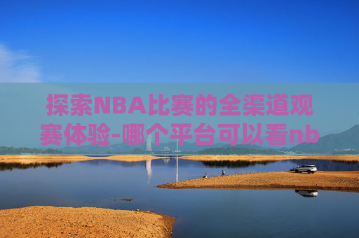 探索NBA比赛的全渠道观赛体验-哪个平台可以看nba全部比赛直播