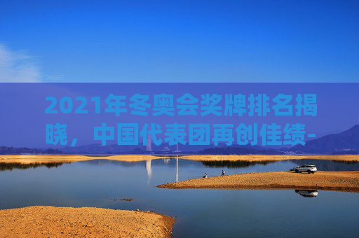2021年冬奥会奖牌排名揭晓，中国代表团再创佳绩-冬奥会奖牌榜最新排名