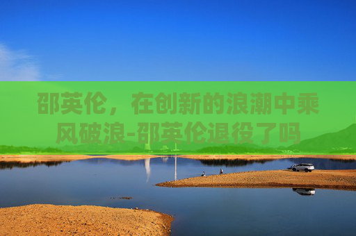 邵英伦，在创新的浪潮中乘风破浪-邵英伦退役了吗