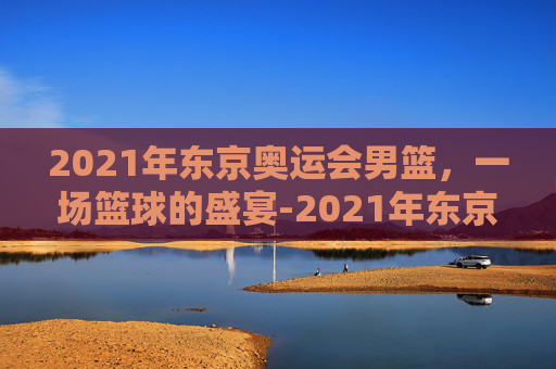 2021年东京奥运会男篮，一场篮球的盛宴-2021年东京奥运会男篮冠军