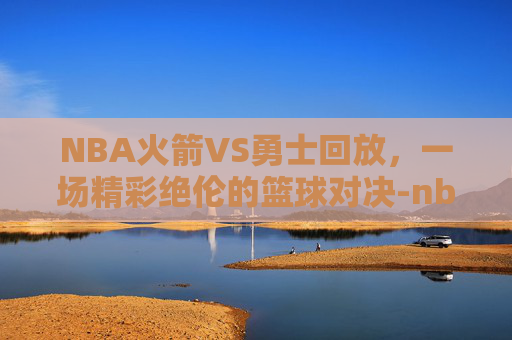 NBA火箭VS勇士回放，一场精彩绝伦的篮球对决-nba火箭对勇士录像