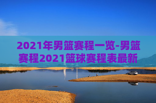 2021年男篮赛程一览-男篮赛程2021篮球赛程表最新