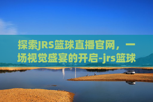 探索JRS篮球直播官网，一场视觉盛宴的开启-jrs篮球直播间