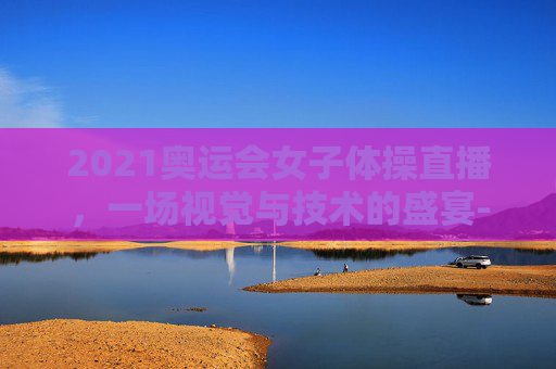 2021奥运会女子体操直播，一场视觉与技术的盛宴-2021奥运会女子体操直播视频