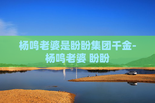 杨鸣老婆是盼盼集团千金-杨鸣老婆 盼盼