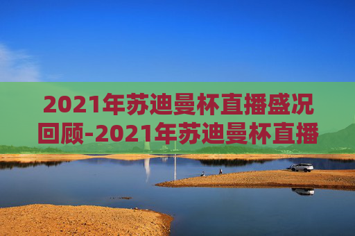 2021年苏迪曼杯直播盛况回顾-2021年苏迪曼杯直播视频