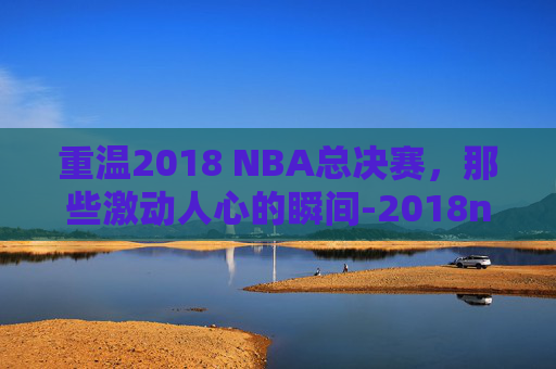 重温2018 NBA总决赛，那些激动人心的瞬间-2018nba总决赛回放完整版