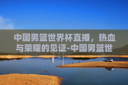 中国男篮世界杯直播，热血与荣耀的见证-中国男篮世界杯直播在线观看