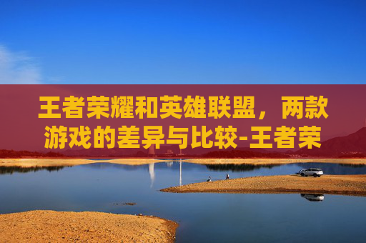 王者荣耀和英雄联盟，两款游戏的差异与比较-王者荣耀和英雄联盟有什么区别? 对比分析