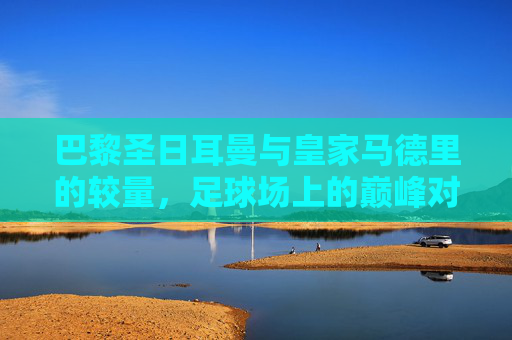 巴黎圣日耳曼与皇家马德里的较量，足球场上的巅峰对决-巴黎vs皇马欧冠