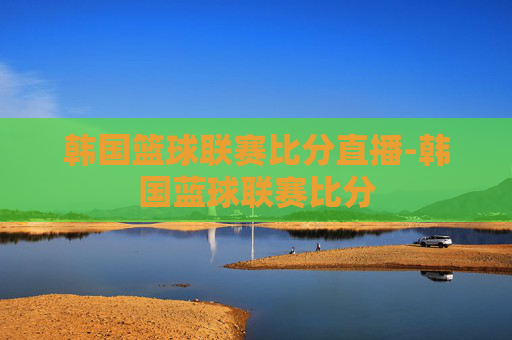 韩国篮球联赛比分直播-韩国蓝球联赛比分