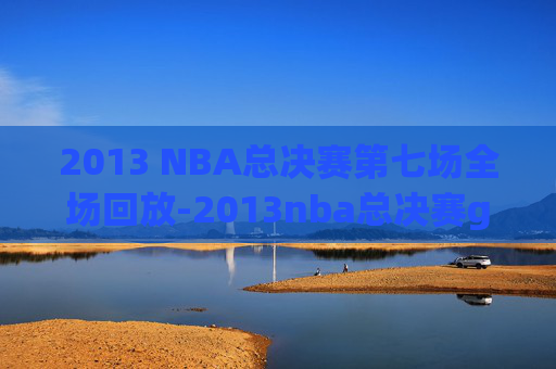 2013 NBA总决赛第七场全场回放-2013nba总决赛g6全场回放超清