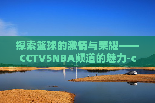 探索篮球的激情与荣耀——CCTV5NBA频道的魅力-cctv5nba直播在线观看