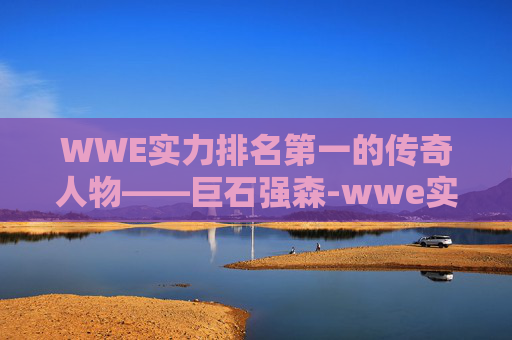 WWE实力排名第一的传奇人物——巨石强森-wwe实力排名第一女的