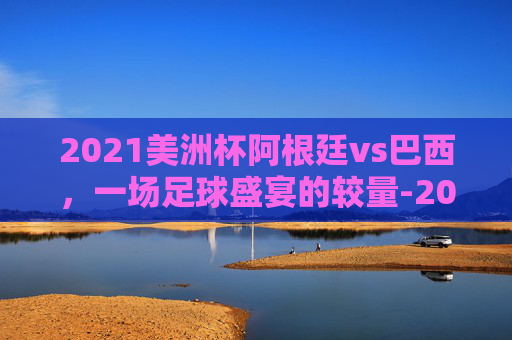 2021美洲杯阿根廷vs巴西，一场足球盛宴的较量-2021美洲杯阿根廷队vs巴西队回放