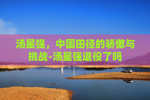 汤星强，中国田径的骄傲与挑战-汤星强退役了吗