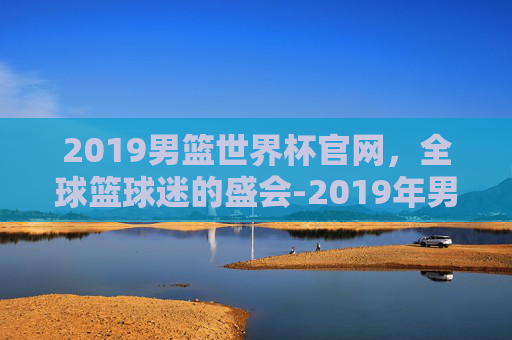 2019男篮世界杯官网，全球篮球迷的盛会-2019年男篮世界杯官网