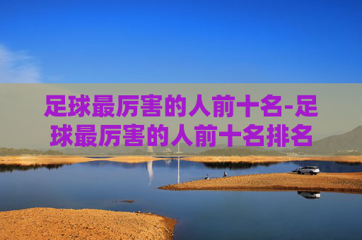 足球最厉害的人前十名-足球最厉害的人前十名排名