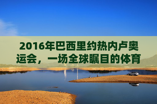 2016年巴西里约热内卢奥运会，一场全球瞩目的体育盛宴-2016年巴西里约热内卢奥运会女排冠军