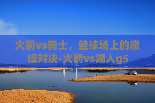 火箭vs勇士，篮球场上的巅峰对决-火箭vs湖人g5