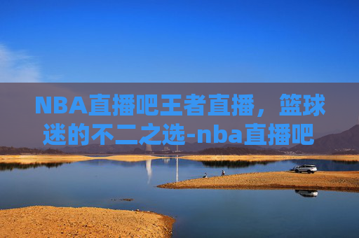 NBA直播吧王者直播，篮球迷的不二之选-nba直播吧王者直播在线观看
