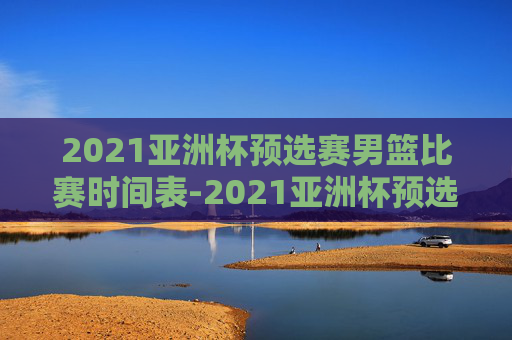 2021亚洲杯预选赛男篮比赛时间表-2021亚洲杯预选赛男篮比赛时间表格