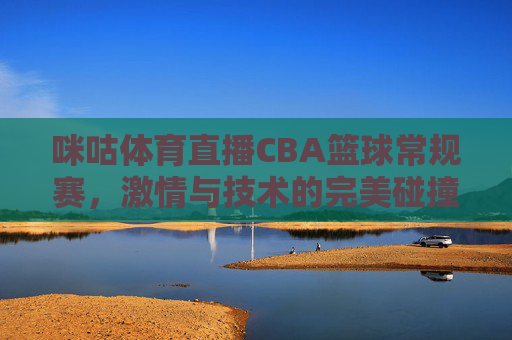 咪咕体育直播CBA篮球常规赛，激情与技术的完美碰撞-咪咕体育直播cba篮球常规赛视频