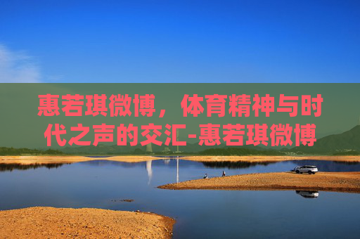惠若琪微博，体育精神与时代之声的交汇-惠若琪微博最新更新