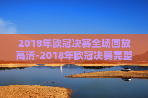 2018年欧冠决赛全场回放高清-2018年欧冠决赛完整版视频