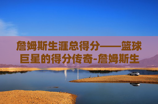 詹姆斯生涯总得分——篮球巨星的得分传奇-詹姆斯生涯总得分纪录