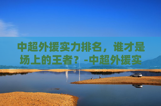 中超外援实力排名，谁才是场上的王者？-中超外援实力排名榜