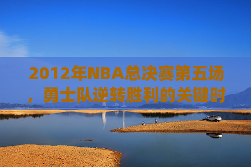 2012年NBA总决赛第五场，勇士队逆转胜利的关键时刻-2012NBA总决赛g5全场回放