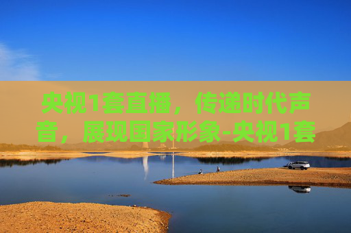 央视1套直播，传递时代声音，展现国家形象-央视1套直播间直播